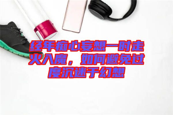 經(jīng)年癡心妄想一時走火入魔，如何避免過度沉迷于幻想