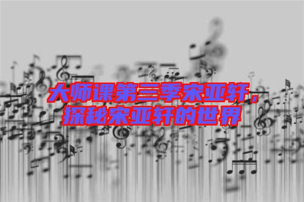 大師課第三季宋亞軒，探秘宋亞軒的世界
