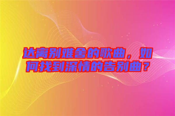 達(dá)離別難舍的歌曲，如何找到深情的告別曲？
