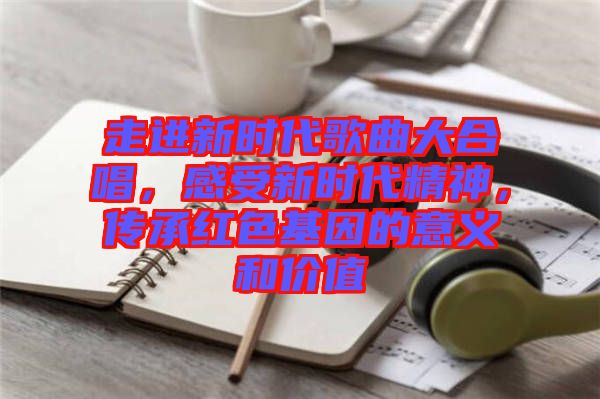 走進新時代歌曲大合唱，感受新時代精神，傳承紅色基因的意義和價值