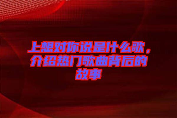 上想對(duì)你說(shuō)是什么歌，介紹熱門(mén)歌曲背后的故事
