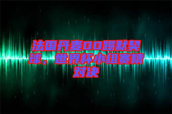 法國(guó)丹麥00踢默契球，世界杯小組賽精對(duì)決