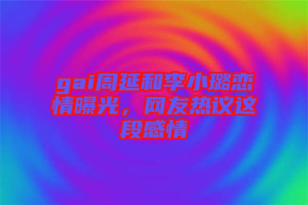 gai周延和李小璐戀情曝光，網(wǎng)友熱議這段感情