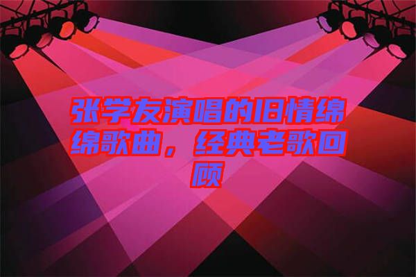 張學(xué)友演唱的舊情綿綿歌曲，經(jīng)典老歌回顧