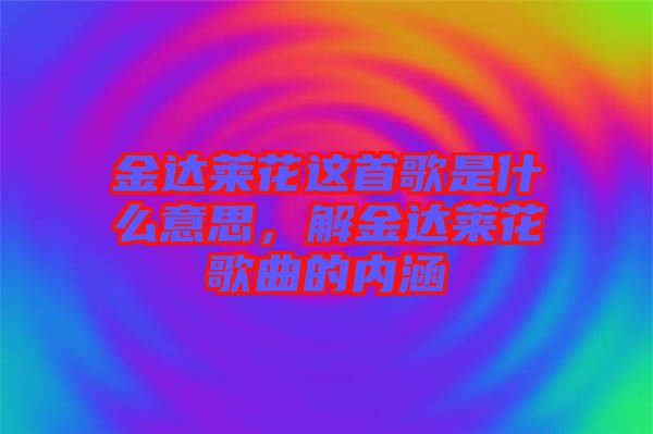 金達萊花這首歌是什么意思，解金達萊花歌曲的內(nèi)涵