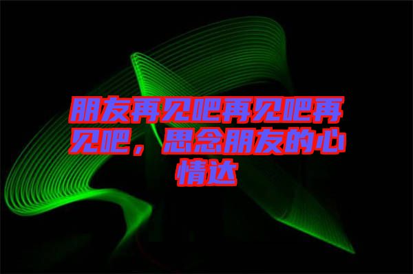 朋友再見吧再見吧再見吧，思念朋友的心情達(dá)