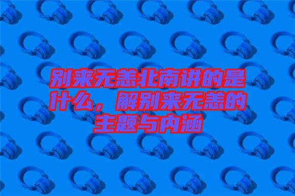 別來(lái)無(wú)恙北南講的是什么，解別來(lái)無(wú)恙的主題與內(nèi)涵