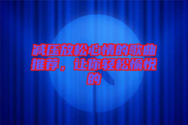 減壓放松心情的歌曲推薦，讓你輕松愉悅的