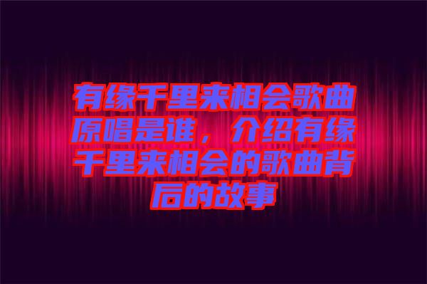 有緣千里來相會歌曲原唱是誰，介紹有緣千里來相會的歌曲背后的故事