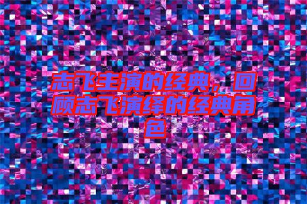志飛主演的經典，回顧志飛演繹的經典角色