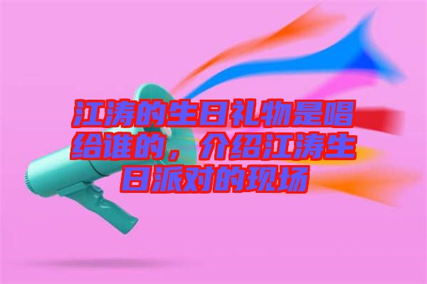 江濤的生日禮物是唱給誰的，介紹江濤生日派對的現(xiàn)場