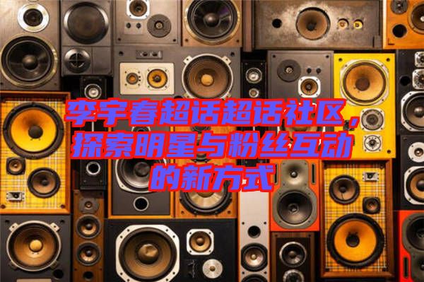 李宇春超話超話社區(qū)，探索明星與粉絲互動(dòng)的新方式