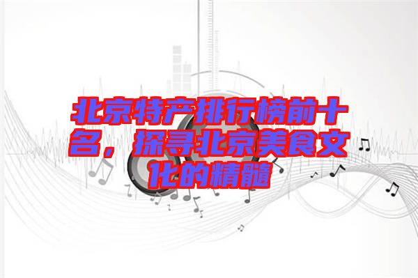 北京特產(chǎn)排行榜前十名，探尋北京美食文化的精髓
