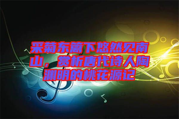 采菊東籬下悠然見(jiàn)南山，賞析唐代詩(shī)人陶淵明的桃花源記