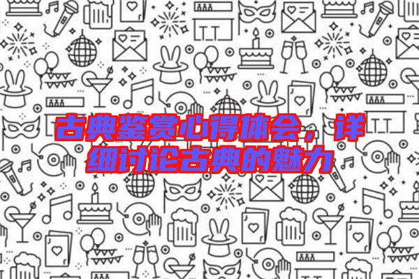 古典鑒賞心得體會(huì)，詳細(xì)討論古典的魅力
