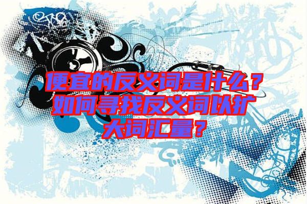便宜的反義詞是什么？如何尋找反義詞以擴大詞匯量？