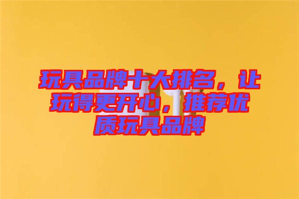 玩具品牌十大排名，讓玩得更開心，推薦優(yōu)質玩具品牌