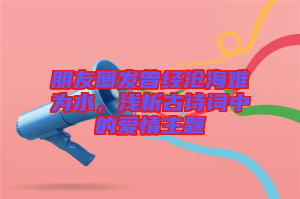 朋友圈發(fā)曾經(jīng)滄海難為水，淺析古詩詞中的愛情主題