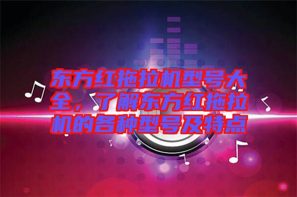 東方紅拖拉機型號大全，了解東方紅拖拉機的各種型號及特點