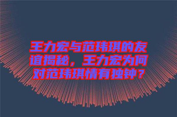 王力宏與范瑋琪的友誼揭秘，王力宏為何對范瑋琪情有獨鐘？
