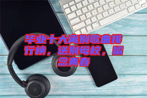 畢業(yè)十大離別歌曲排行榜，送別母校，留念青春