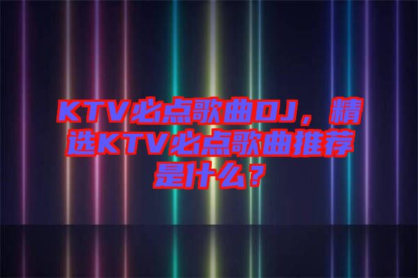 KTV必點歌曲DJ，精選KTV必點歌曲推薦是什么？