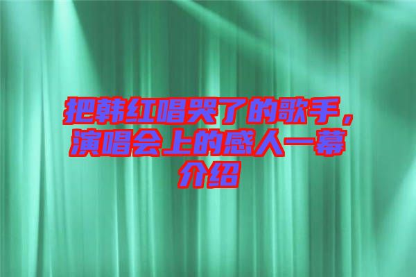 把韓紅唱哭了的歌手，演唱會上的感人一幕介紹