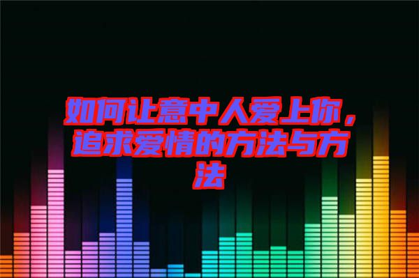 如何讓意中人愛上你，追求愛情的方法與方法