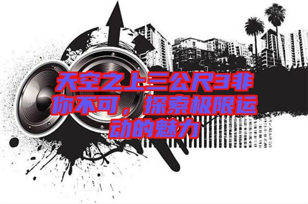 天空之上三公尺3非你不可，探索極限運(yùn)動(dòng)的魅力