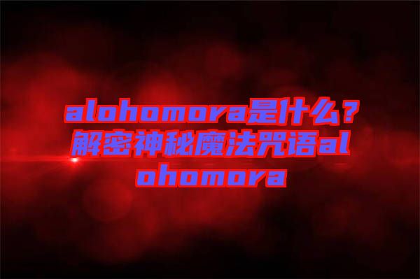 alohomora是什么？解密神秘魔法咒語alohomora