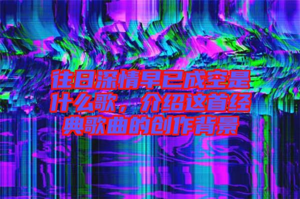 往日深情早已成空是什么歌，介紹這首經(jīng)典歌曲的創(chuàng)作背景