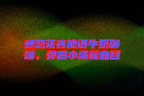 蝶戀花吉他譜牛奶咖啡，彈唱小清新曲目