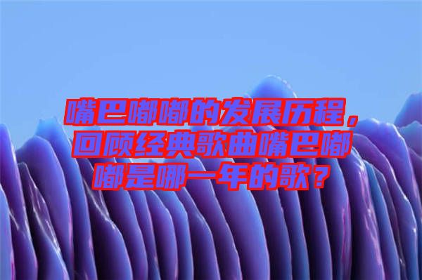 嘴巴嘟嘟的發(fā)展歷程，回顧經(jīng)典歌曲嘴巴嘟嘟是哪一年的歌？