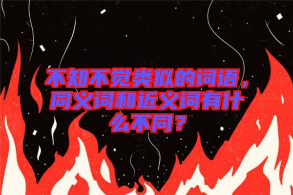 不知不覺類似的詞語，同義詞和近義詞有什么不同？