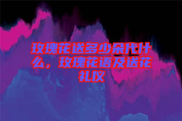 玫瑰花送多少朵代什么，玫瑰花語及送花禮儀