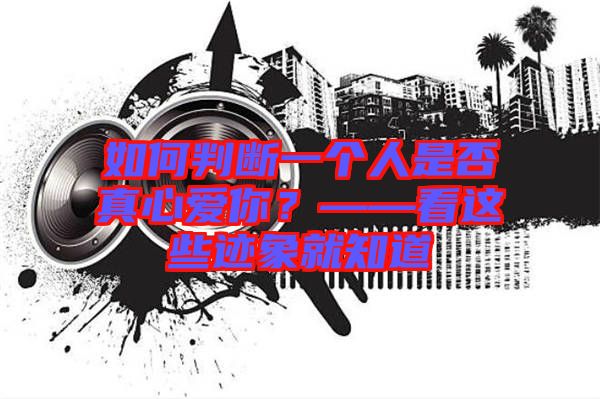 如何判斷一個(gè)人是否真心愛(ài)你？——看這些跡象就知道