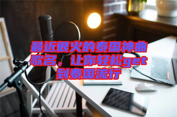 最近很火的泰國神曲歌名，讓你輕松get到泰國流行
