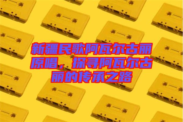 新疆民歌阿瓦爾古麗原唱，探尋阿瓦爾古麗的傳承之路