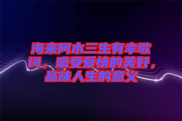 海來阿木三生有幸歌詞，感受愛情的美好，品味人生的意義