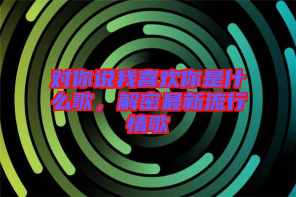 對(duì)你說我喜歡你是什么歌，解密最新流行情歌