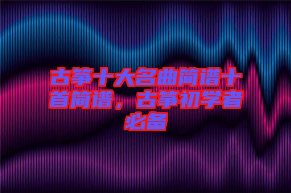 古箏十大名曲簡譜十首簡譜，古箏初學(xué)者必備