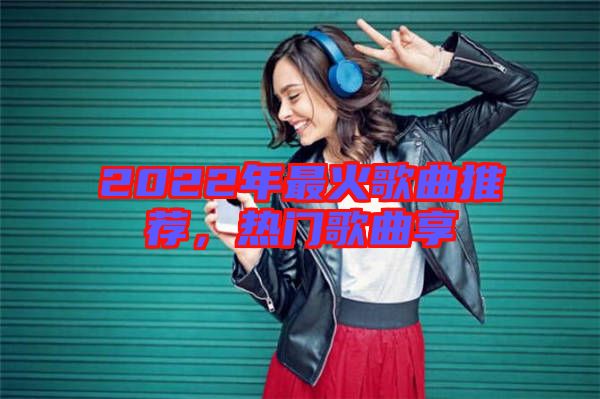 2022年最火歌曲推薦，熱門歌曲享