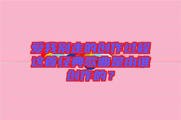 愛我別走的創(chuàng)作過程這首經(jīng)典歌曲是由誰創(chuàng)作的？