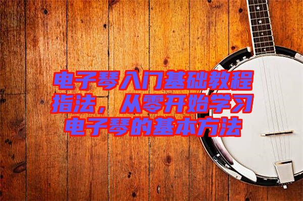 電子琴入門(mén)基礎(chǔ)教程指法，從零開(kāi)始學(xué)習(xí)電子琴的基本方法