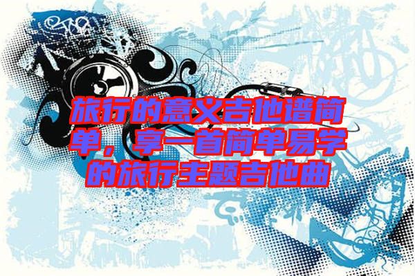 旅行的意義吉他譜簡單，享一首簡單易學(xué)的旅行主題吉他曲