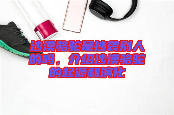 沙漠駱駝是抄襲別人的嗎，介紹沙漠駱駝的起源和演化