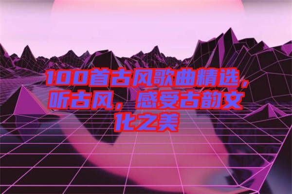 100首古風(fēng)歌曲精選，聽古風(fēng)，感受古韻文化之美