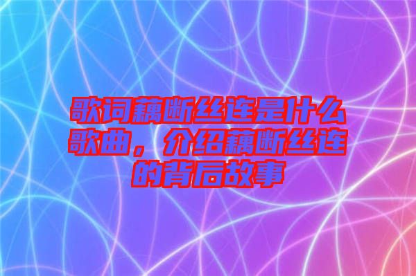 歌詞藕斷絲連是什么歌曲，介紹藕斷絲連的背后故事