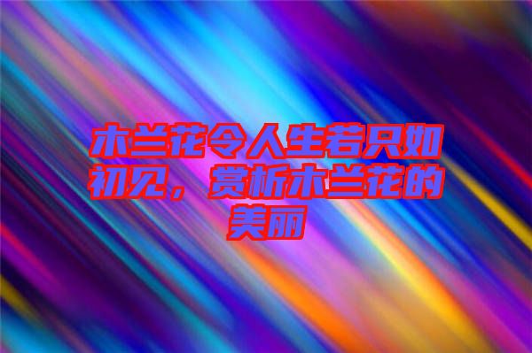 木蘭花令人生若只如初見，賞析木蘭花的美麗