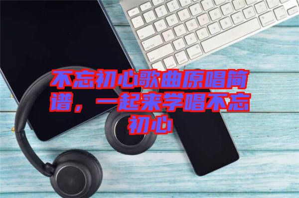不忘初心歌曲原唱簡(jiǎn)譜，一起來學(xué)唱不忘初心
